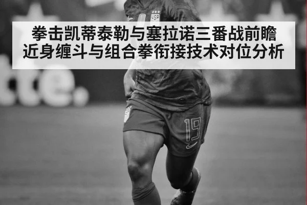拳击凯蒂泰勒与塞拉诺三番战前瞻 近身缠斗与组合拳衔接技术对位分析